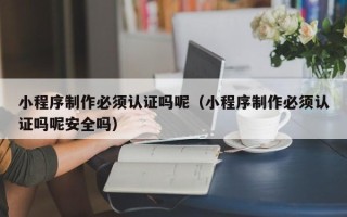 温州小程序制作必须认证吗呢（小程序制作必须认证吗呢安全吗）