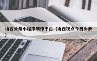温州山西头条小程序制作平台（山西视点今日头条）